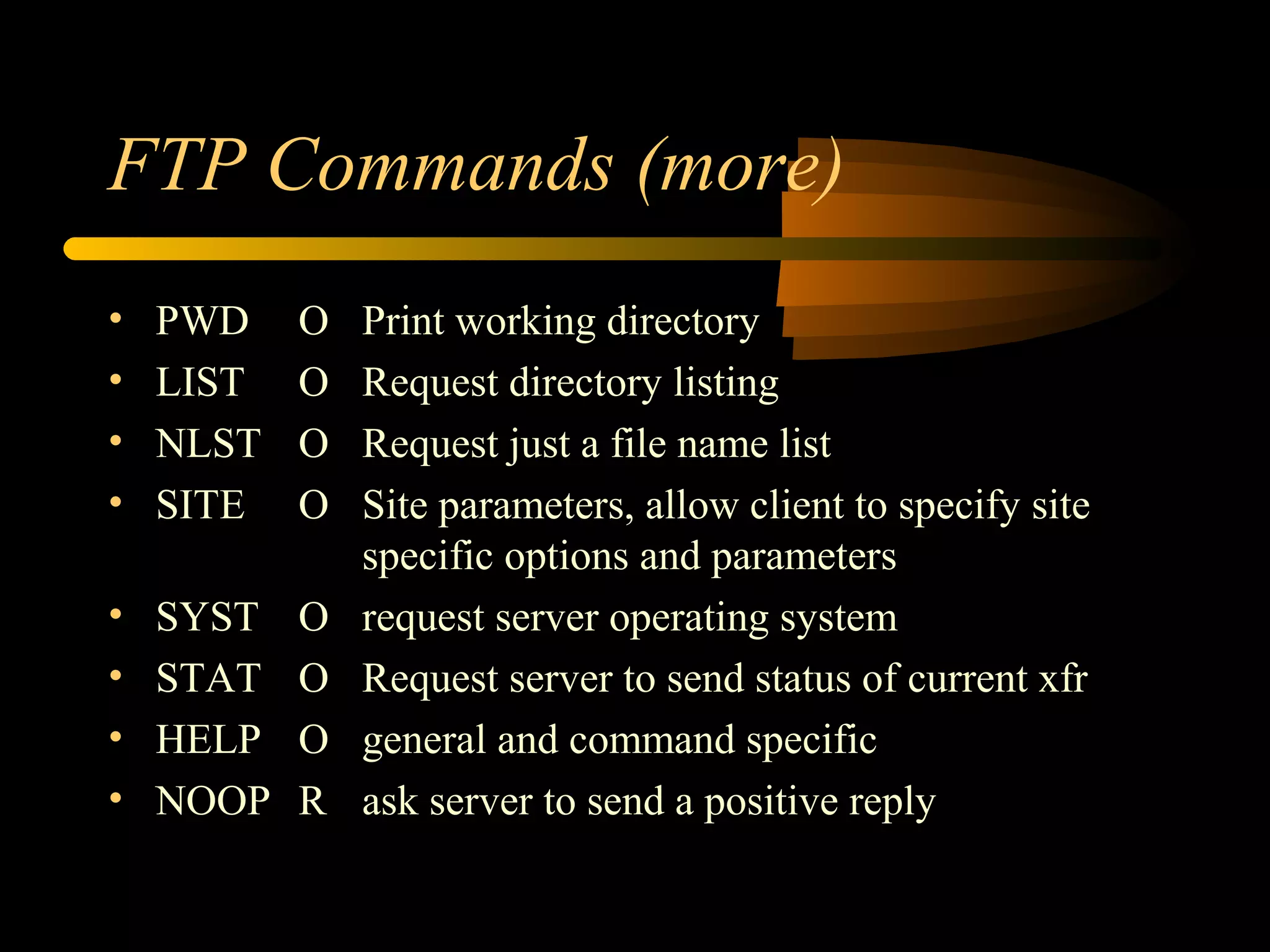 FTP Commands (more)
• PWD O Print working directory
• LIST O Request directory listing
• NLST O Request just a file name list
• SITE O Site parameters, allow client to specify site
specific options and parameters
• SYST O request server operating system
• STAT O Request server to send status of current xfr
• HELP O general and command specific
• NOOP R ask server to send a positive reply
 