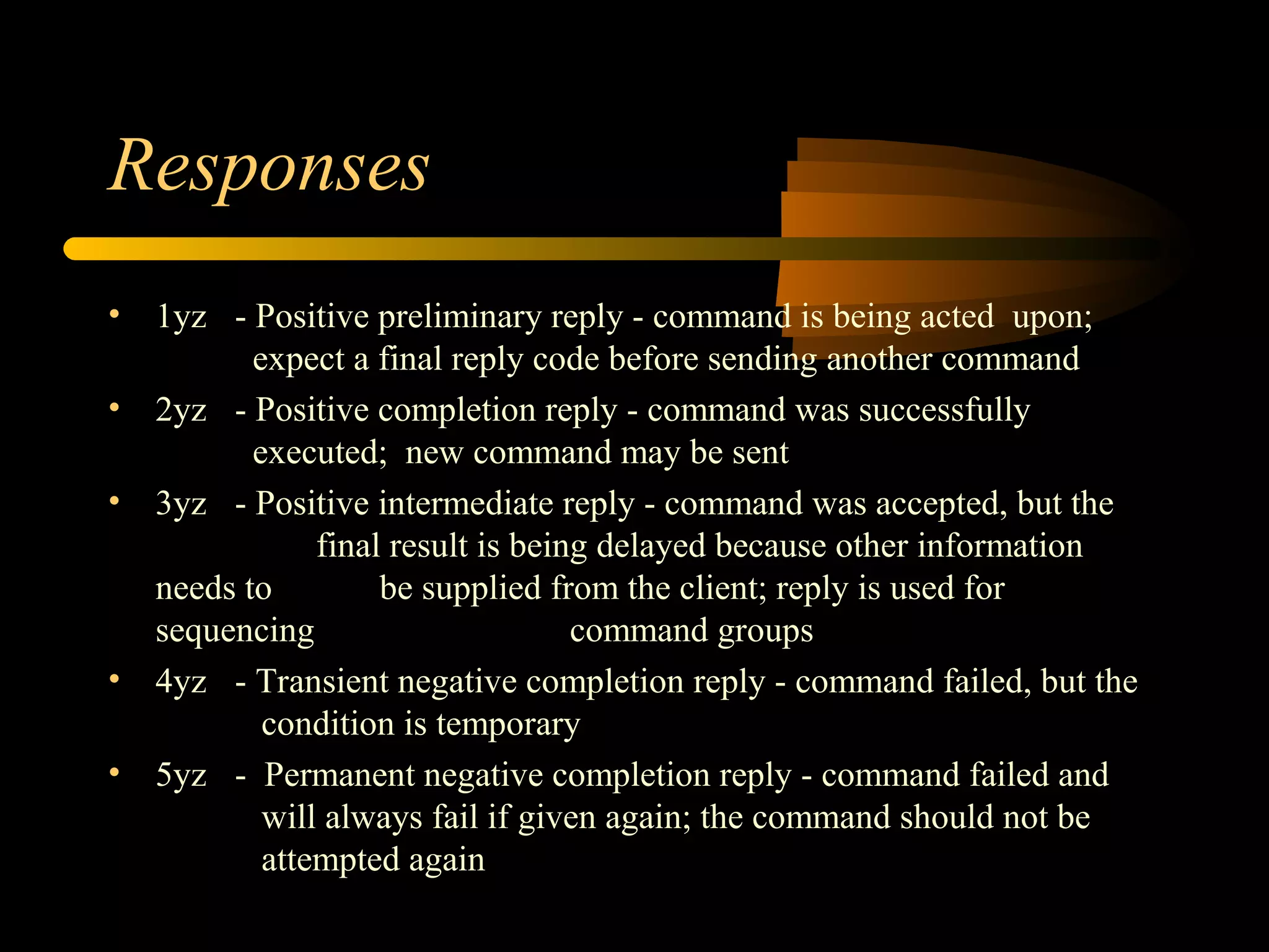Responses
• 1yz - Positive preliminary reply - command is being acted upon;
expect a final reply code before sending another command
• 2yz - Positive completion reply - command was successfully
executed; new command may be sent
• 3yz - Positive intermediate reply - command was accepted, but the
final result is being delayed because other information
needs to be supplied from the client; reply is used for
sequencing command groups
• 4yz - Transient negative completion reply - command failed, but the
condition is temporary
• 5yz - Permanent negative completion reply - command failed and
will always fail if given again; the command should not be
attempted again
 