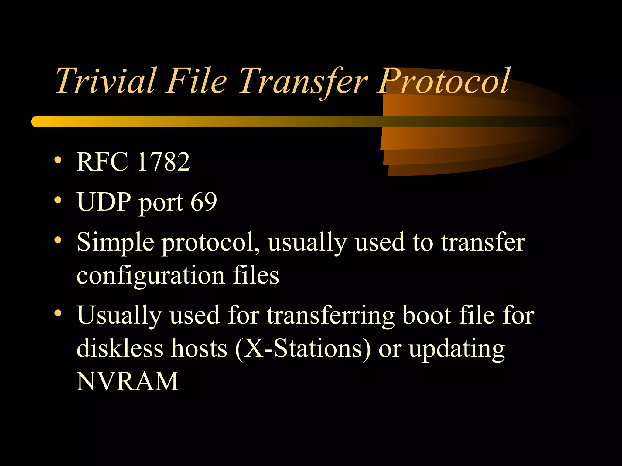 Trivial File Transfer Protocol
• RFC 1782
• UDP port 69
• Simple protocol, usually used to transfer
configuration files
• Usually used for transferring boot file for
diskless hosts (X-Stations) or updating
NVRAM
 