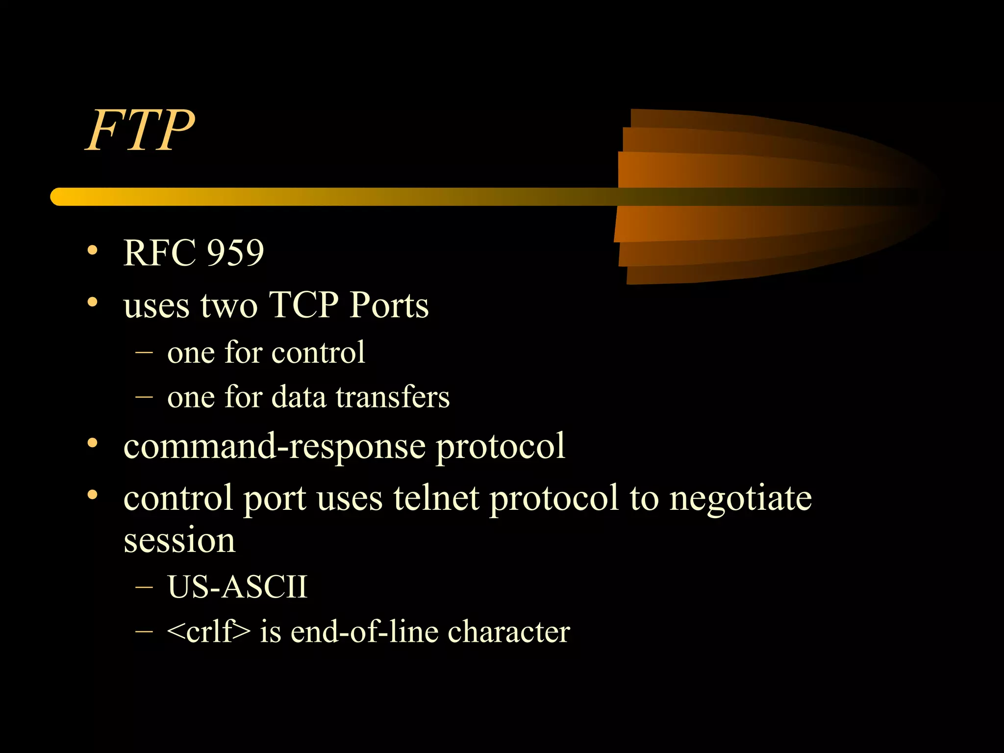 FTP
• RFC 959
• uses two TCP Ports
– one for control
– one for data transfers
• command-response protocol
• control port uses telnet protocol to negotiate
session
– US-ASCII
– <crlf> is end-of-line character
 