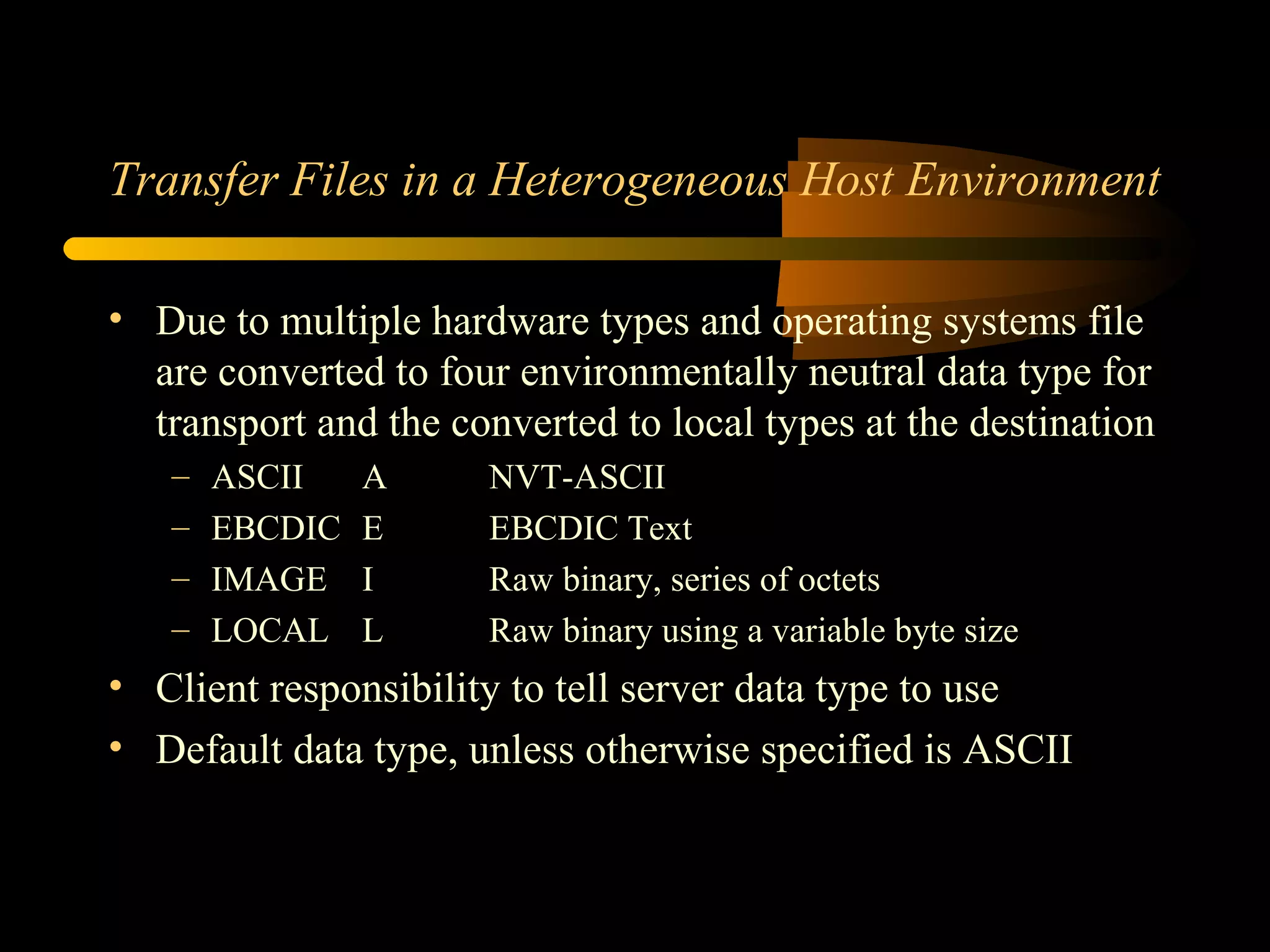 Transfer Files in a Heterogeneous Host Environment
• Due to multiple hardware types and operating systems file
are converted to four environmentally neutral data type for
transport and the converted to local types at the destination
– ASCII A NVT-ASCII
– EBCDIC E EBCDIC Text
– IMAGE I Raw binary, series of octets
– LOCAL L Raw binary using a variable byte size
• Client responsibility to tell server data type to use
• Default data type, unless otherwise specified is ASCII
 