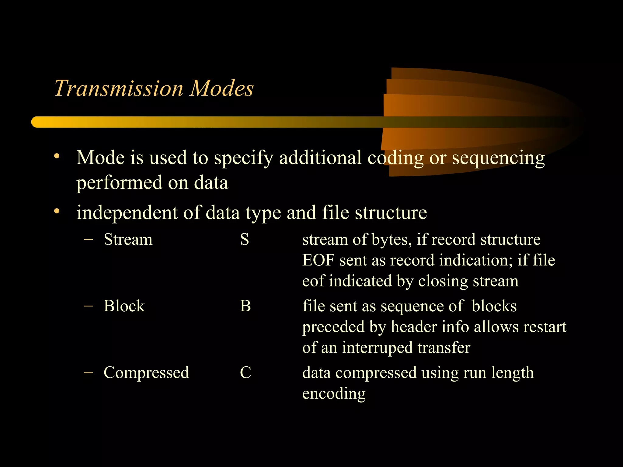 Transmission Modes
• Mode is used to specify additional coding or sequencing
performed on data
• independent of data type and file structure
– Stream S stream of bytes, if record structure
EOF sent as record indication; if file
eof indicated by closing stream
– Block B file sent as sequence of blocks
preceded by header info allows restart
of an interruped transfer
– Compressed C data compressed using run length
encoding
 