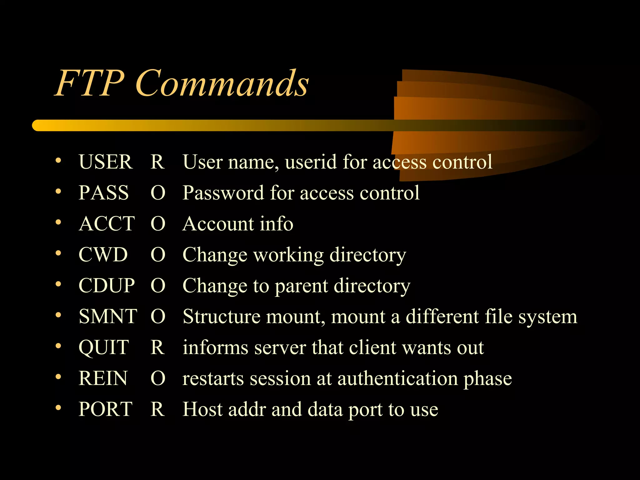 FTP Commands
• USER R User name, userid for access control
• PASS O Password for access control
• ACCT O Account info
• CWD O Change working directory
• CDUP O Change to parent directory
• SMNT O Structure mount, mount a different file system
• QUIT R informs server that client wants out
• REIN O restarts session at authentication phase
• PORT R Host addr and data port to use
 