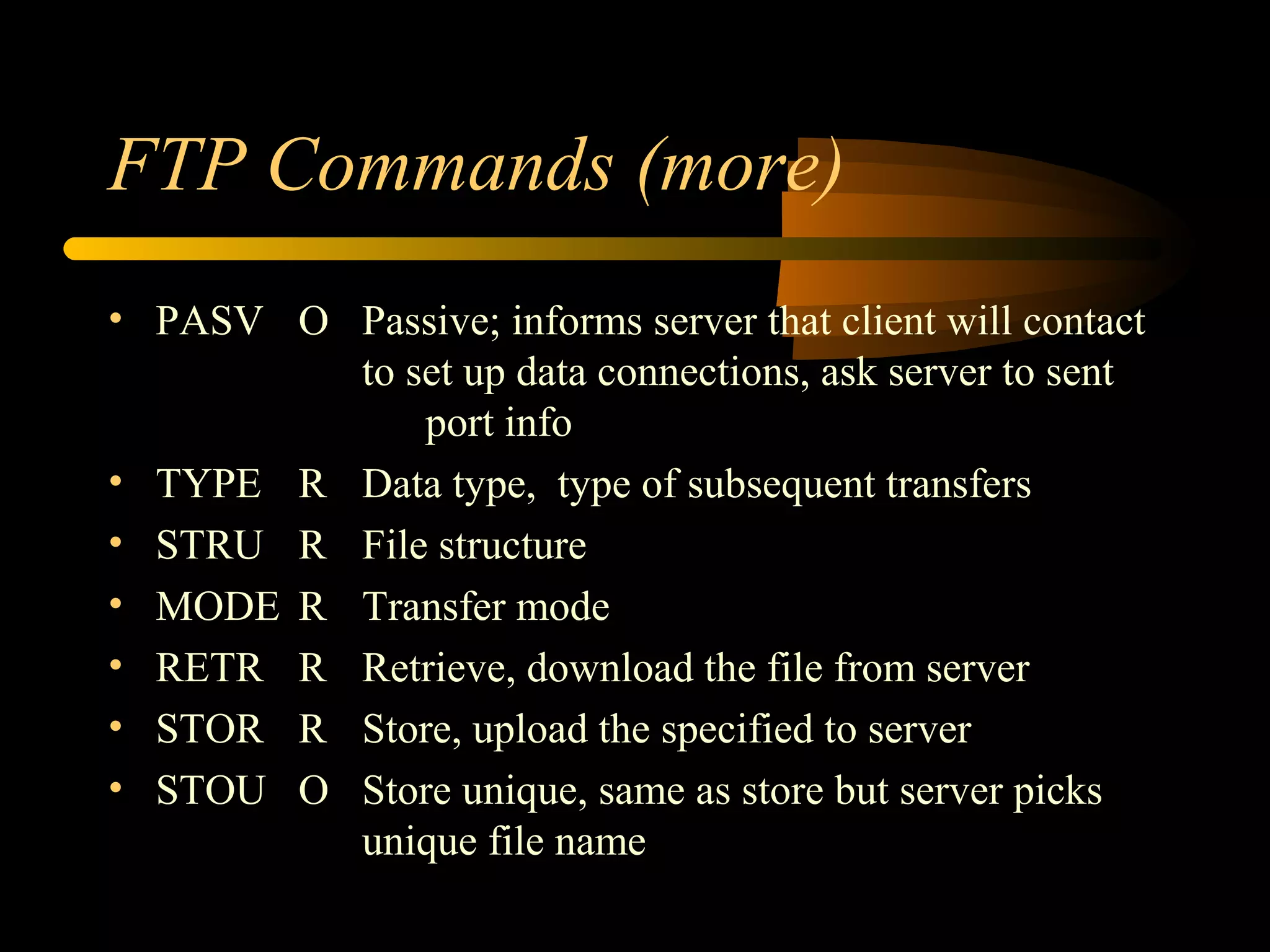 FTP Commands (more)
• PASV O Passive; informs server that client will contact
to set up data connections, ask server to sent
port info
• TYPE R Data type, type of subsequent transfers
• STRU R File structure
• MODE R Transfer mode
• RETR R Retrieve, download the file from server
• STOR R Store, upload the specified to server
• STOU O Store unique, same as store but server picks
unique file name
 