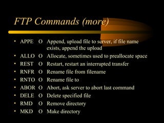 FTP Commands (more)
• APPE O Append, upload file to server, if file name
exists, append the upload
• ALLO O Allocate, sometimes used to preallocate space
• REST O Restart, restart an interrupted transfer
• RNFR O Rename file from filename
• RNTO O Rename file to
• ABOR O Abort, ask server to abort last command
• DELE O Delete specified file
• RMD O Remove directory
• MKD O Make directory
 