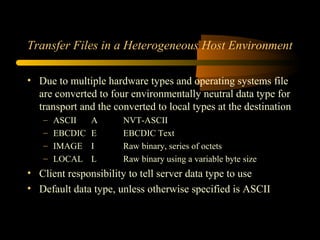 Transfer Files in a Heterogeneous Host Environment
• Due to multiple hardware types and operating systems file
are converted to four environmentally neutral data type for
transport and the converted to local types at the destination
– ASCII A NVT-ASCII
– EBCDIC E EBCDIC Text
– IMAGE I Raw binary, series of octets
– LOCAL L Raw binary using a variable byte size
• Client responsibility to tell server data type to use
• Default data type, unless otherwise specified is ASCII
 