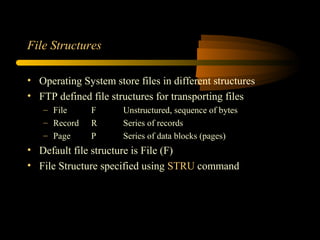 File Structures
• Operating System store files in different structures
• FTP defined file structures for transporting files
– File F Unstructured, sequence of bytes
– Record R Series of records
– Page P Series of data blocks (pages)
• Default file structure is File (F)
• File Structure specified using STRU command
 