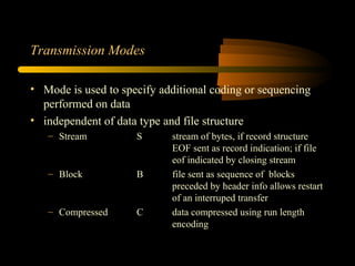 Transmission Modes
• Mode is used to specify additional coding or sequencing
performed on data
• independent of data type and file structure
– Stream S stream of bytes, if record structure
EOF sent as record indication; if file
eof indicated by closing stream
– Block B file sent as sequence of blocks
preceded by header info allows restart
of an interruped transfer
– Compressed C data compressed using run length
encoding
 