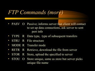 FTP Commands (more)
• PASV O Passive; informs server that client will contact
to set up data connections, ask server to sent
port info
• TYPE R Data type, type of subsequent transfers
• STRU R File structure
• MODE R Transfer mode
• RETR R Retrieve, download the file from server
• STOR R Store, upload the specified to server
• STOU O Store unique, same as store but server picks
unique file name
 