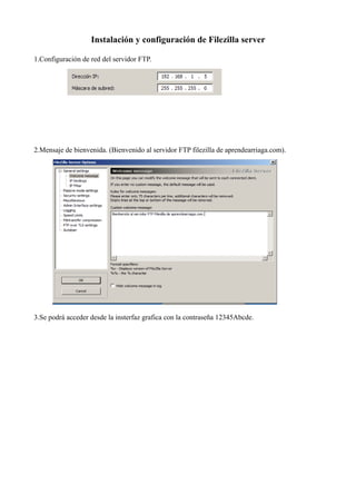 Instalación y configuración de Filezilla server
1.Configuración de red del servidor FTP.
2.Mensaje de bienvenida. (Bienvenido al servidor FTP filezilla de aprendearriaga.com).
3.Se podrá acceder desde la insterfaz grafica con la contraseña 12345Abcde.
 