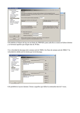 4.Se habilita el fichero de log con un límite de 3000 KB y para cada día se creara un fichero distinto
y se borraran aquellos que tengan más de 30 días.
5.La velocidad de descarga entre semana será de 10KB y los fines de semana será de 20KB. Y la
velocidad de subida será la misma que la de descarga.
6.Se prohibirá el acceso durante 2 horas a aquellos que fallen la contraseña más de 5 veces.
