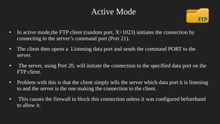 Active Mode
● In active mode,the FTP client (random port, X>1023) initiates the connection by
connecting to the server’s command port (Port 21).
● The client then opens a Listening data port and sends the command PORT to the
server.
● The server, using Port 20, will initiate the connection to the specified data port on the
FTP client.
● Problem with this is that the client simply tells the server which data port it is listening
to and the server is the one making the connection to the client.
● This causes the firewall to block this connection unless it was configured beforehand
to allow it.
 