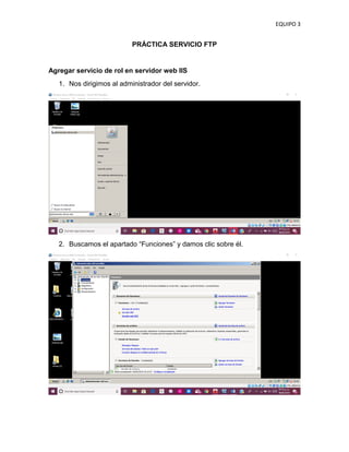 EQUIPO 3
PRÁCTICA SERVICIO FTP
Agregar servicio de rol en servidor web IIS
1. Nos dirigimos al administrador del servidor.
2. Buscamos el apartado “Funciones” y damos clic sobre él.
 