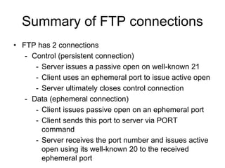 Summary of FTP connections
• FTP has 2 connections
- Control (persistent connection)
- Server issues a passive open on well-known 21
- Client uses an ephemeral port to issue active open
- Server ultimately closes control connection
- Data (ephemeral connection)
- Client issues passive open on an ephemeral port
- Client sends this port to server via PORT
command
- Server receives the port number and issues active
open using its well-known 20 to the received
ephemeral port
 