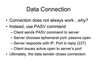Data Connection
• Connection does not always work…why?
• Instead, use PASV command
– Client sends PASV command to server
– Server chooses ephemeral port: passive open
– Server responds with IP, Port in reply (227)
– Client issues active open to server’s port
• Ultimately, the data sender closes connection
 