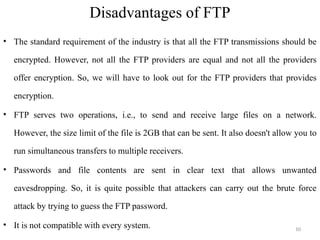 Disadvantages of FTP
• The standard requirement of the industry is that all the FTP transmissions should be
encrypted. However, not all the FTP providers are equal and not all the providers
offer encryption. So, we will have to look out for the FTP providers that provides
encryption.
• FTP serves two operations, i.e., to send and receive large files on a network.
However, the size limit of the file is 2GB that can be sent. It also doesn't allow you to
run simultaneous transfers to multiple receivers.
• Passwords and file contents are sent in clear text that allows unwanted
eavesdropping. So, it is quite possible that attackers can carry out the brute force
attack by trying to guess the FTP password.
• It is not compatible with every system. 10
 