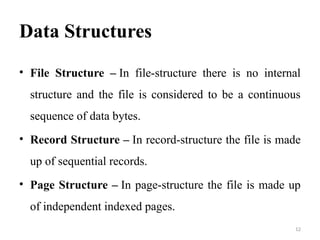 Data Structures
• File Structure – In file-structure there is no internal
structure and the file is considered to be a continuous
sequence of data bytes.
• Record Structure – In record-structure the file is made
up of sequential records.
• Page Structure – In page-structure the file is made up
of independent indexed pages.
12
 