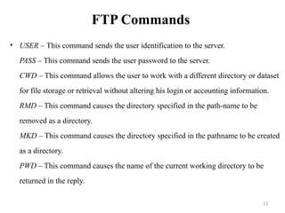 FTP Commands
• USER – This command sends the user identification to the server.
PASS – This command sends the user password to the server.
CWD – This command allows the user to work with a different directory or dataset
for file storage or retrieval without altering his login or accounting information.
RMD – This command causes the directory specified in the path-name to be
removed as a directory.
MKD – This command causes the directory specified in the pathname to be created
as a directory.
PWD – This command causes the name of the current working directory to be
returned in the reply.
13
 