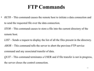 FTP Commands
• RETR – This command causes the remote host to initiate a data connection and
to send the requested file over the data connection.
STOR – This command causes to store a file into the current directory of the
remote host.
LIST – Sends a request to display the list of all the files present in the directory.
ABOR – This command tells the server to abort the previous FTP service
command and any associated transfer of data.
QUIT – This command terminates a USER and if file transfer is not in progress,
the server closes the control connection.
14
 
