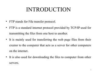INTRODUCTION
• FTP stands for File transfer protocol.
• FTP is a standard internet protocol provided by TCP/IP used for
transmitting the files from one host to another.
• It is mainly used for transferring the web page files from their
creator to the computer that acts as a server for other computers
on the internet.
• It is also used for downloading the files to computer from other
servers.
2
 