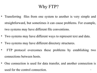 Why FTP?
• Transferring files from one system to another is very simple and
straightforward, but sometimes it can cause problems. For example,
two systems may have different file conventions.
• Two systems may have different ways to represent text and data.
• Two systems may have different directory structures.
• FTP protocol overcomes these problems by establishing two
connections between hosts.
• One connection is used for data transfer, and another connection is
used for the control connection. 4
 