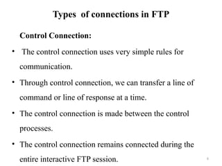 Types of connections in FTP
Control Connection:
• The control connection uses very simple rules for
communication.
• Through control connection, we can transfer a line of
command or line of response at a time.
• The control connection is made between the control
processes.
• The control connection remains connected during the
entire interactive FTP session. 6
 