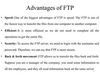 Advantages of FTP
• Speed: One of the biggest advantages of FTP is speed. The FTP is one of
the fastest way to transfer the files from one computer to another computer.
• Efficient: It is more efficient as we do not need to complete all the
operations to get the entire file.
• Security: To access the FTP server, we need to login with the username and
password. Therefore, we can say that FTP is more secure.
• Back & forth movement: FTP allows us to transfer the files back and forth.
Suppose you are a manager of the company, you send some information to
all the employees, and they all send information back on the same server.
9
 