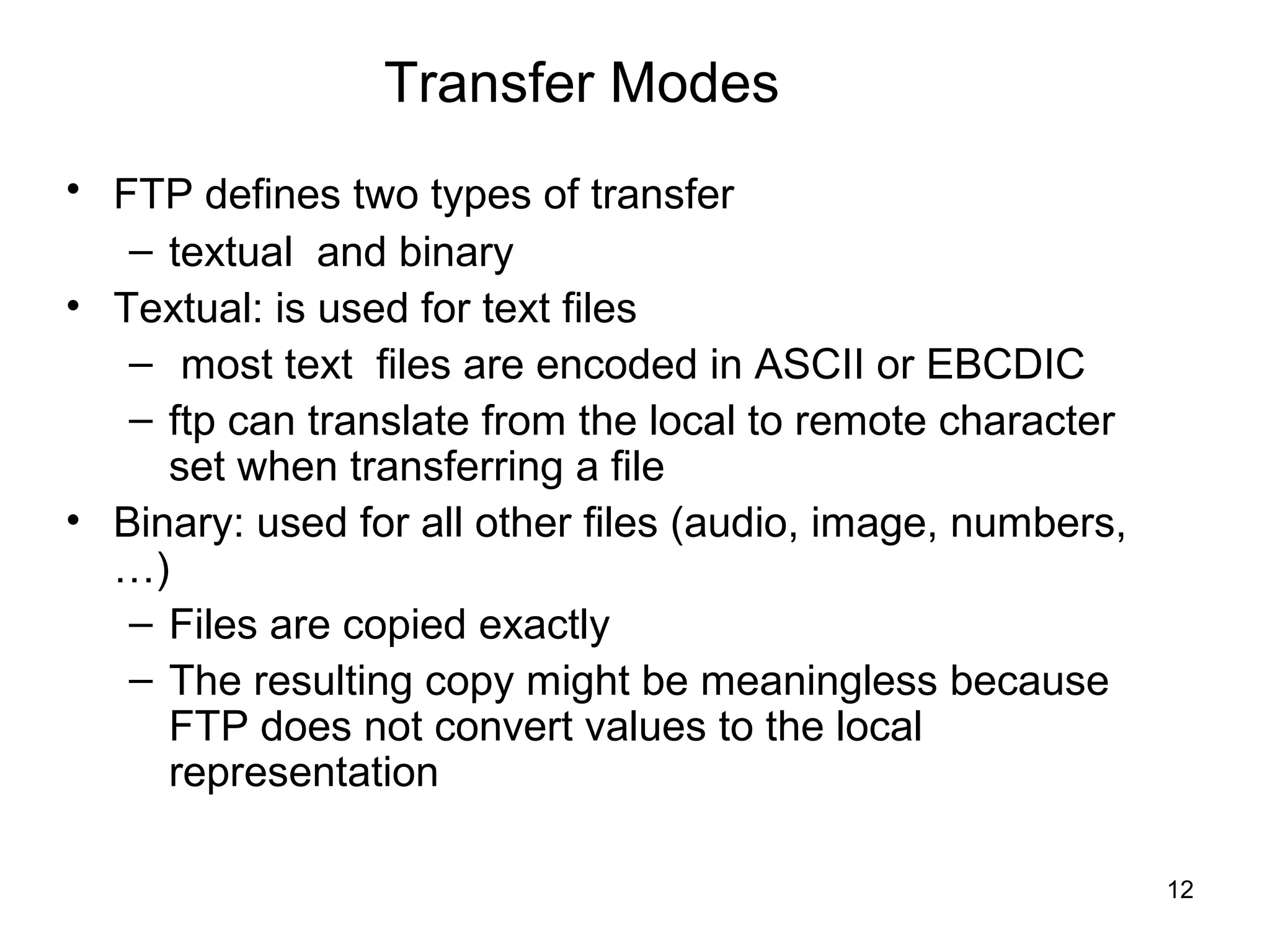 Transfer Modes
• FTP defines two types of transfer
   – textual and binary
• Textual: is used for text files
   – most text files are encoded in ASCII or EBCDIC
   – ftp can translate from the local to remote character
     set when transferring a file
• Binary: used for all other files (audio, image, numbers,
  …)
   – Files are copied exactly
   – The resulting copy might be meaningless because
     FTP does not convert values to the local
     representation

                                                             12
 
