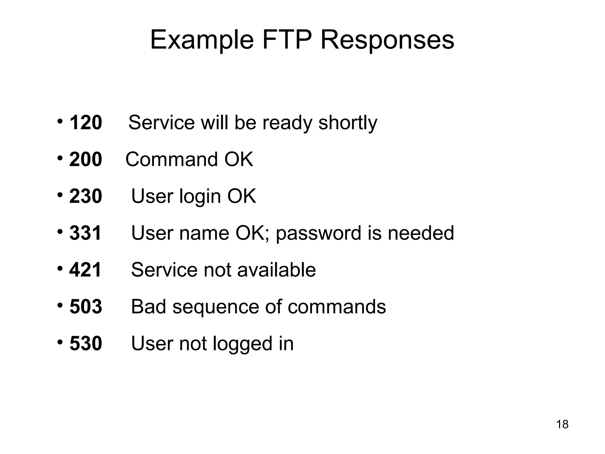 Example FTP Responses

• 120   Service will be ready shortly
• 200   Command OK
• 230   User login OK
• 331   User name OK; password is needed
• 421   Service not available
• 503   Bad sequence of commands
• 530   User not logged in


                                           18
 