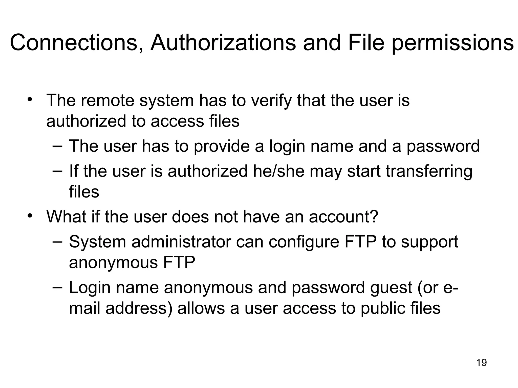 Connections, Authorizations and File permissions

 • The remote system has to verify that the user is
   authorized to access files
    – The user has to provide a login name and a password
    – If the user is authorized he/she may start transferring
      files
 • What if the user does not have an account?
    – System administrator can configure FTP to support
      anonymous FTP
    – Login name anonymous and password guest (or e-
      mail address) allows a user access to public files


                                                            19
 