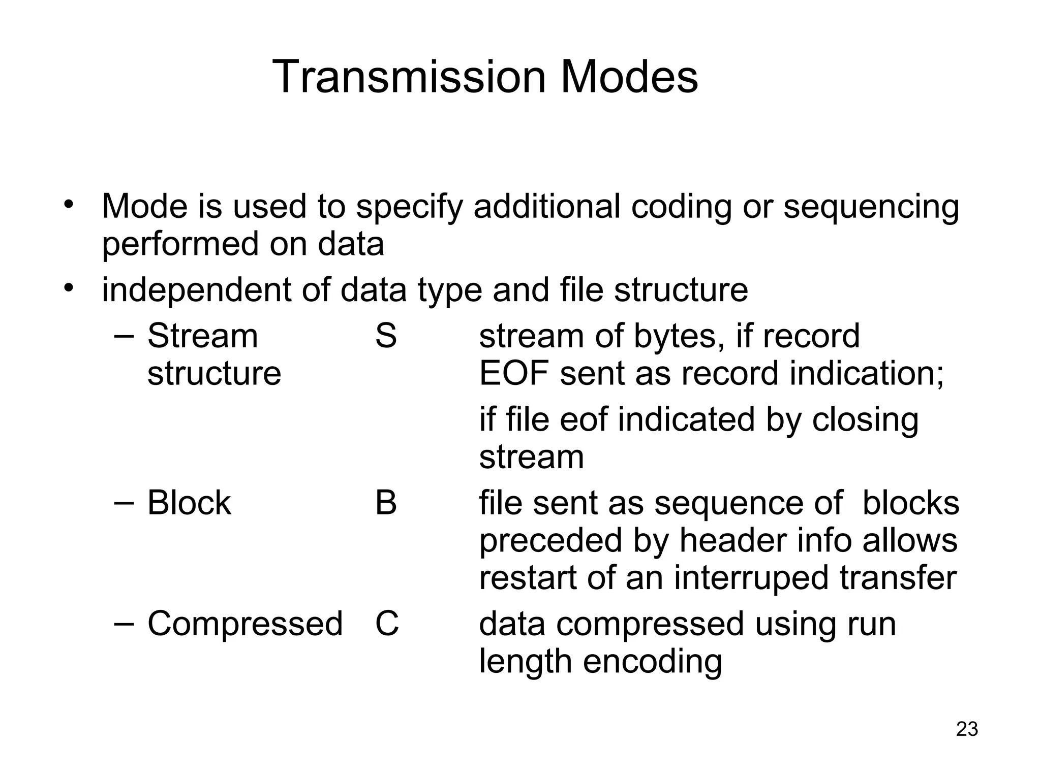 Transmission Modes

• Mode is used to specify additional coding or sequencing
  performed on data
• independent of data type and file structure
   – Stream        S      stream of bytes, if record
     structure            EOF sent as record indication;
                          if file eof indicated by closing
                          stream
   – Block         B      file sent as sequence of blocks
                          preceded by header info allows
                          restart of an interruped transfer
   – Compressed C         data compressed using run
                          length encoding
                                                          23
 