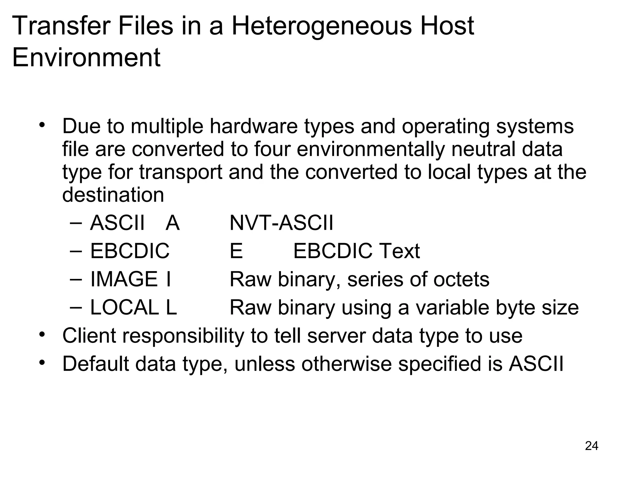Transfer Files in a Heterogeneous Host
Environment

  • Due to multiple hardware types and operating systems
    file are converted to four environmentally neutral data
    type for transport and the converted to local types at the
    destination
     – ASCII A         NVT-ASCII
     – EBCDIC          E       EBCDIC Text
     – IMAGE I         Raw binary, series of octets
     – LOCAL L         Raw binary using a variable byte size
  • Client responsibility to tell server data type to use
  • Default data type, unless otherwise specified is ASCII


                                                             24
 