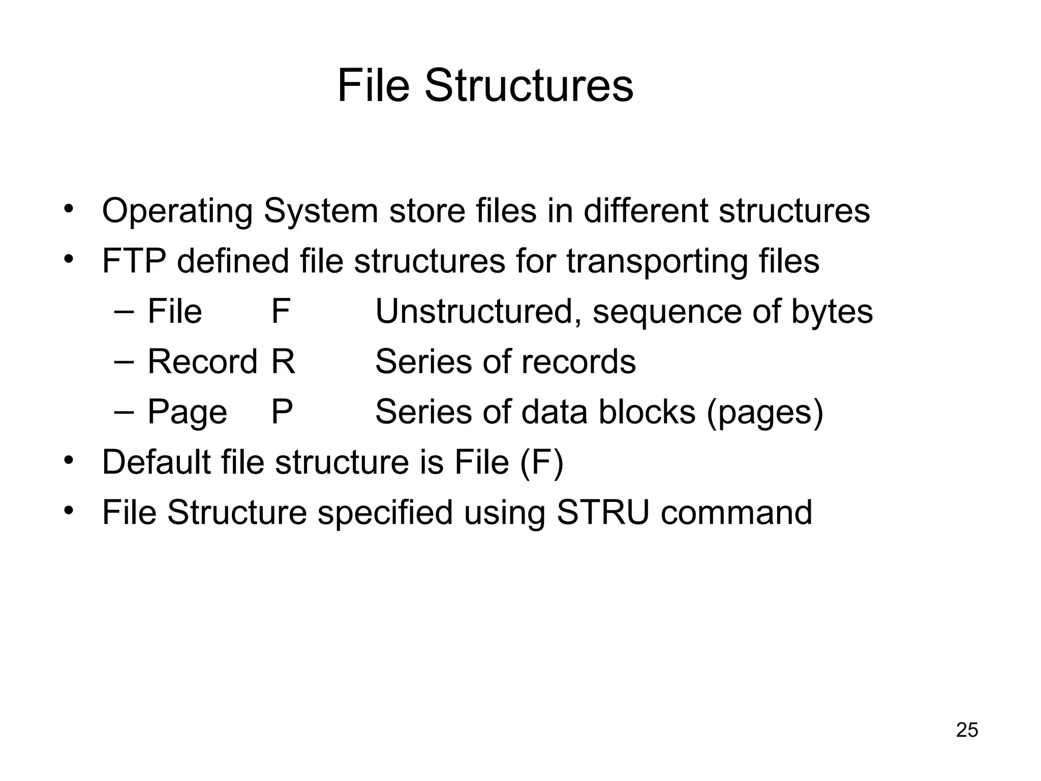 File Structures

• Operating System store files in different structures
• FTP defined file structures for transporting files
   – File      F      Unstructured, sequence of bytes
   – Record R         Series of records
   – Page P           Series of data blocks (pages)
• Default file structure is File (F)
• File Structure specified using STRU command




                                                         25
 