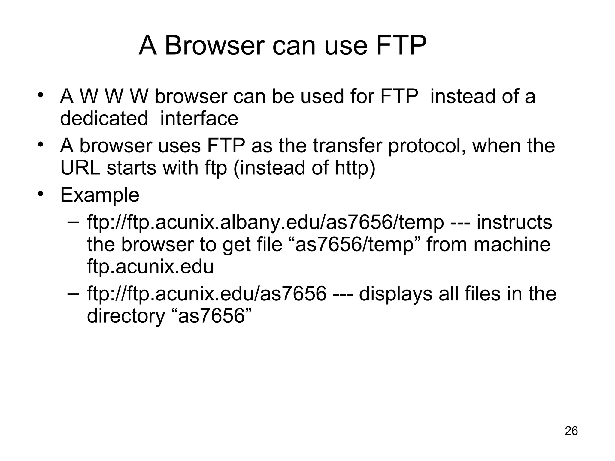 A Browser can use FTP
• A W W W browser can be used for FTP instead of a
  dedicated interface
• A browser uses FTP as the transfer protocol, when the
  URL starts with ftp (instead of http)
• Example
   – ftp://ftp.acunix.albany.edu/as7656/temp --- instructs
     the browser to get file “as7656/temp” from machine
     ftp.acunix.edu
   – ftp://ftp.acunix.edu/as7656 --- displays all files in the
     directory “as7656”




                                                                 26
 