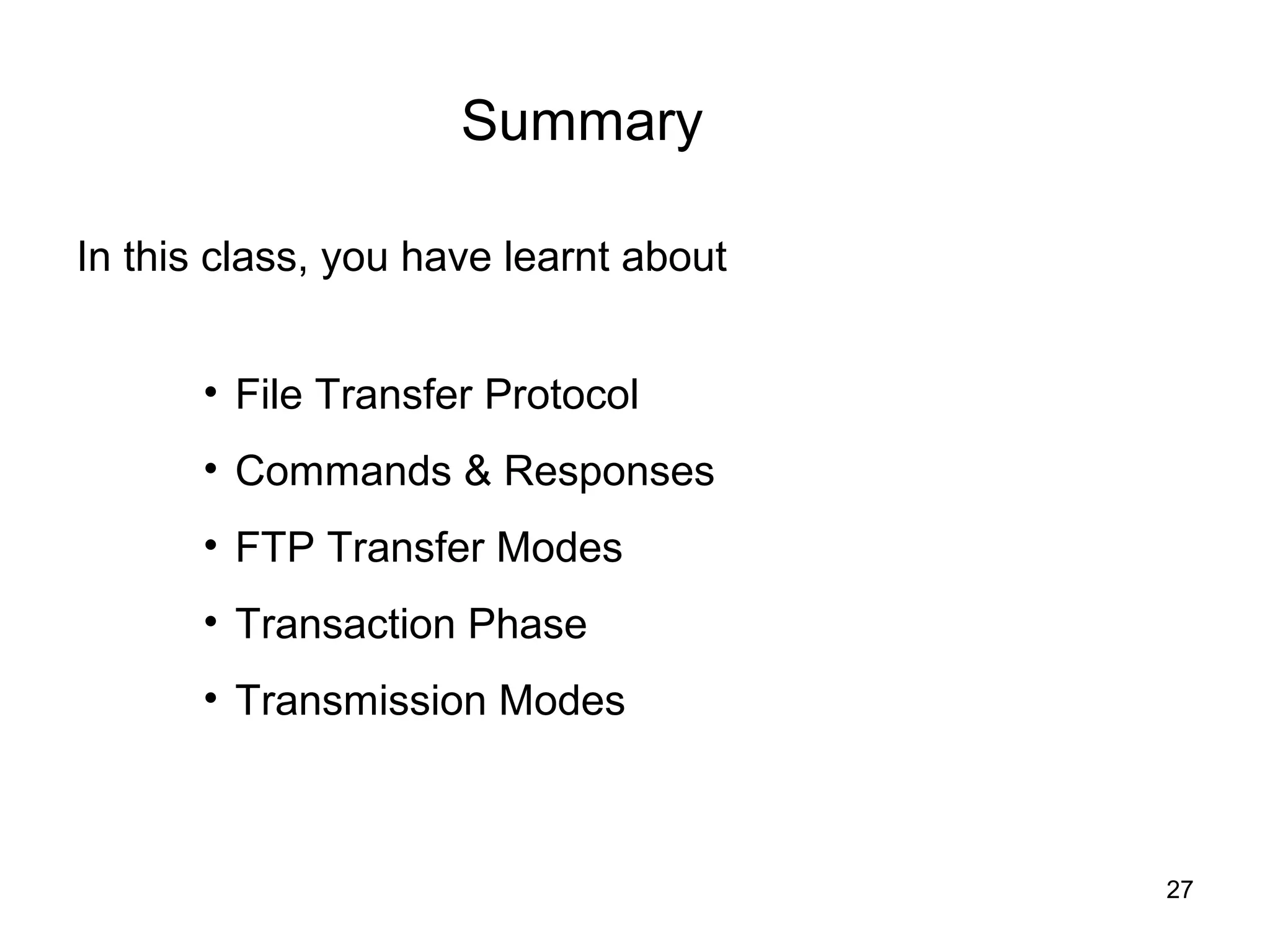 Summary

In this class, you have learnt about


       • File Transfer Protocol
       • Commands & Responses
       • FTP Transfer Modes
       • Transaction Phase
       • Transmission Modes



                                       27
 