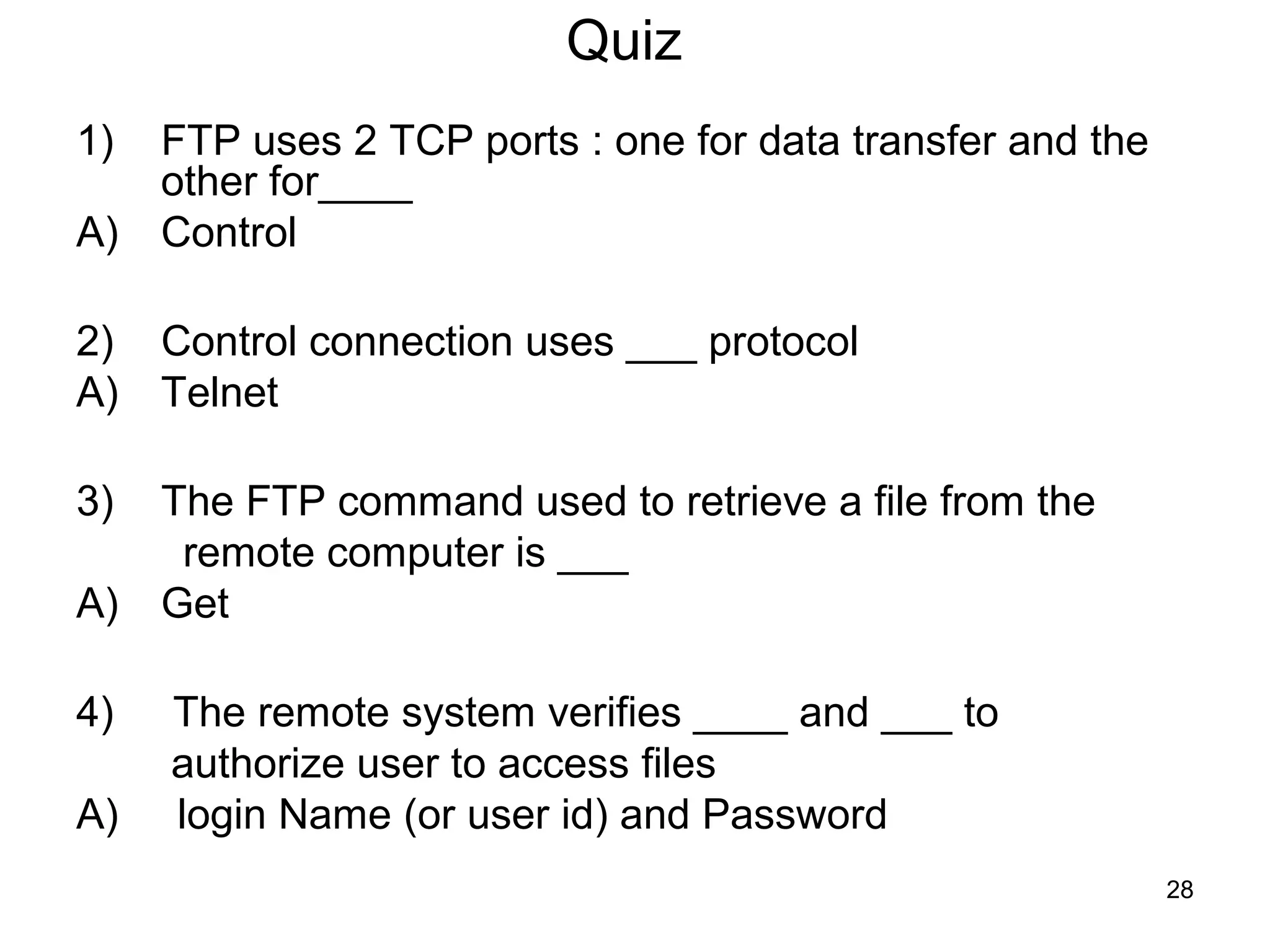 Quiz
1)   FTP uses 2 TCP ports : one for data transfer and the
     other for____
A)   Control

2)   Control connection uses ___ protocol
A)   Telnet

3)   The FTP command used to retrieve a file from the
      remote computer is ___
A)   Get

4)   The remote system verifies ____ and ___ to
     authorize user to access files
A)   login Name (or user id) and Password
                                                            28
 