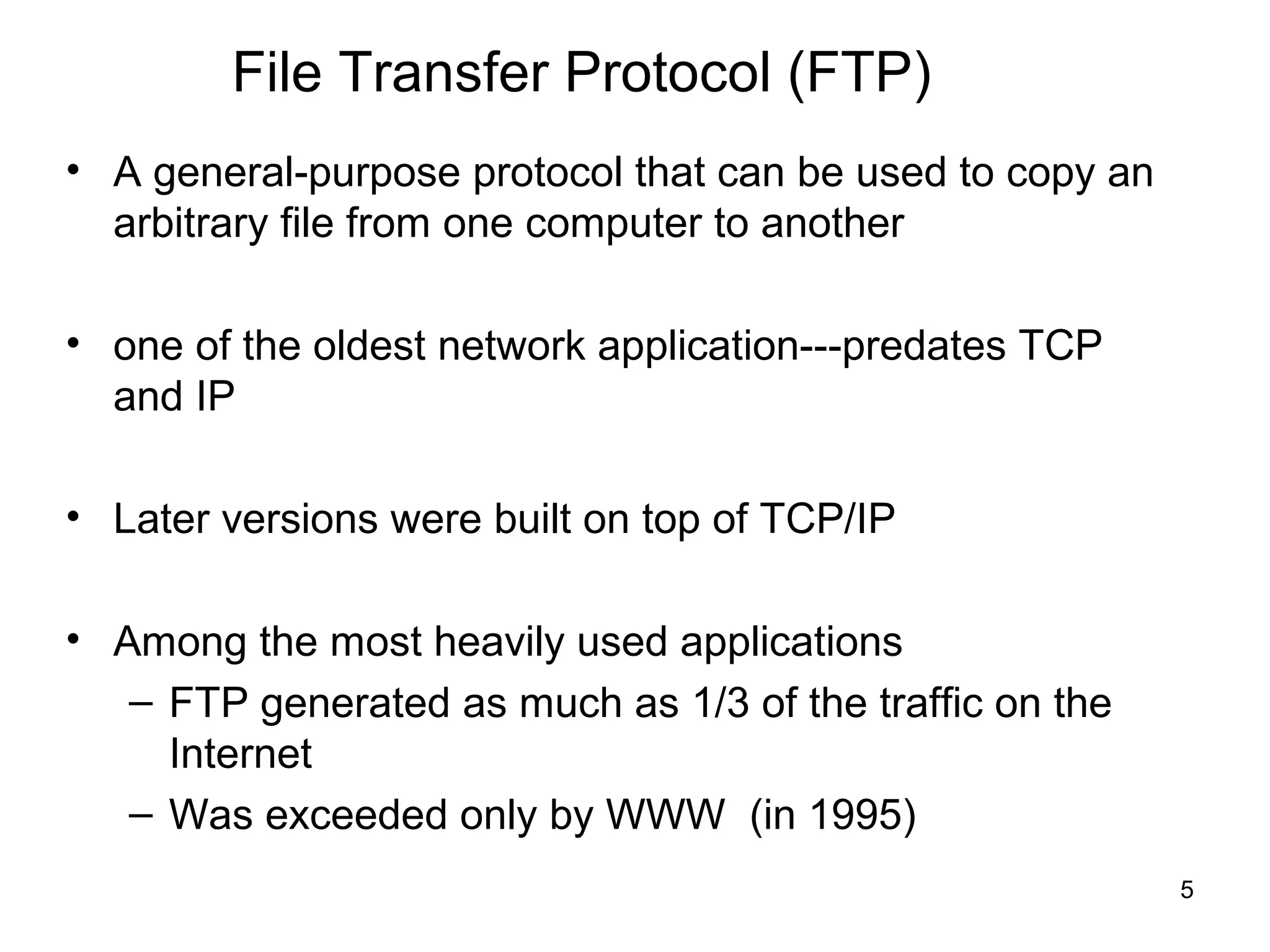 File Transfer Protocol (FTP)
• A general-purpose protocol that can be used to copy an
  arbitrary file from one computer to another

• one of the oldest network application---predates TCP
  and IP

• Later versions were built on top of TCP/IP

• Among the most heavily used applications
   – FTP generated as much as 1/3 of the traffic on the
     Internet
   – Was exceeded only by WWW (in 1995)
                                                           5
 