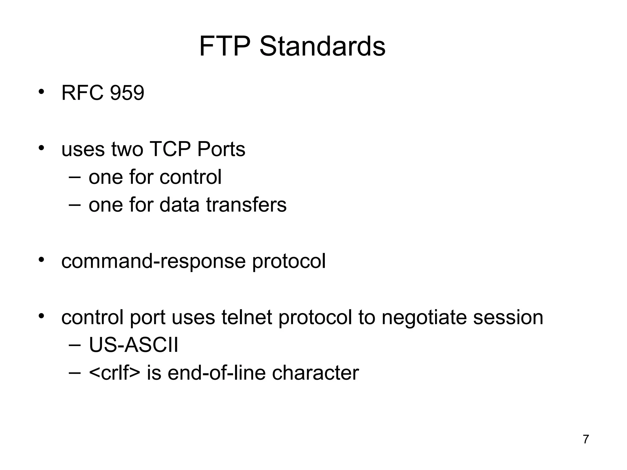 FTP Standards
• RFC 959

• uses two TCP Ports
   – one for control
   – one for data transfers

• command-response protocol

• control port uses telnet protocol to negotiate session
   – US-ASCII
   – <crlf> is end-of-line character


                                                           7
 