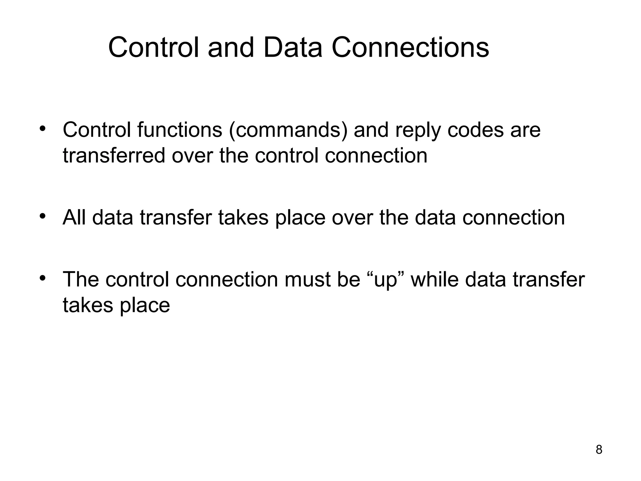 Control and Data Connections

• Control functions (commands) and reply codes are
  transferred over the control connection

• All data transfer takes place over the data connection

• The control connection must be “up” while data transfer
  takes place




                                                            8
 