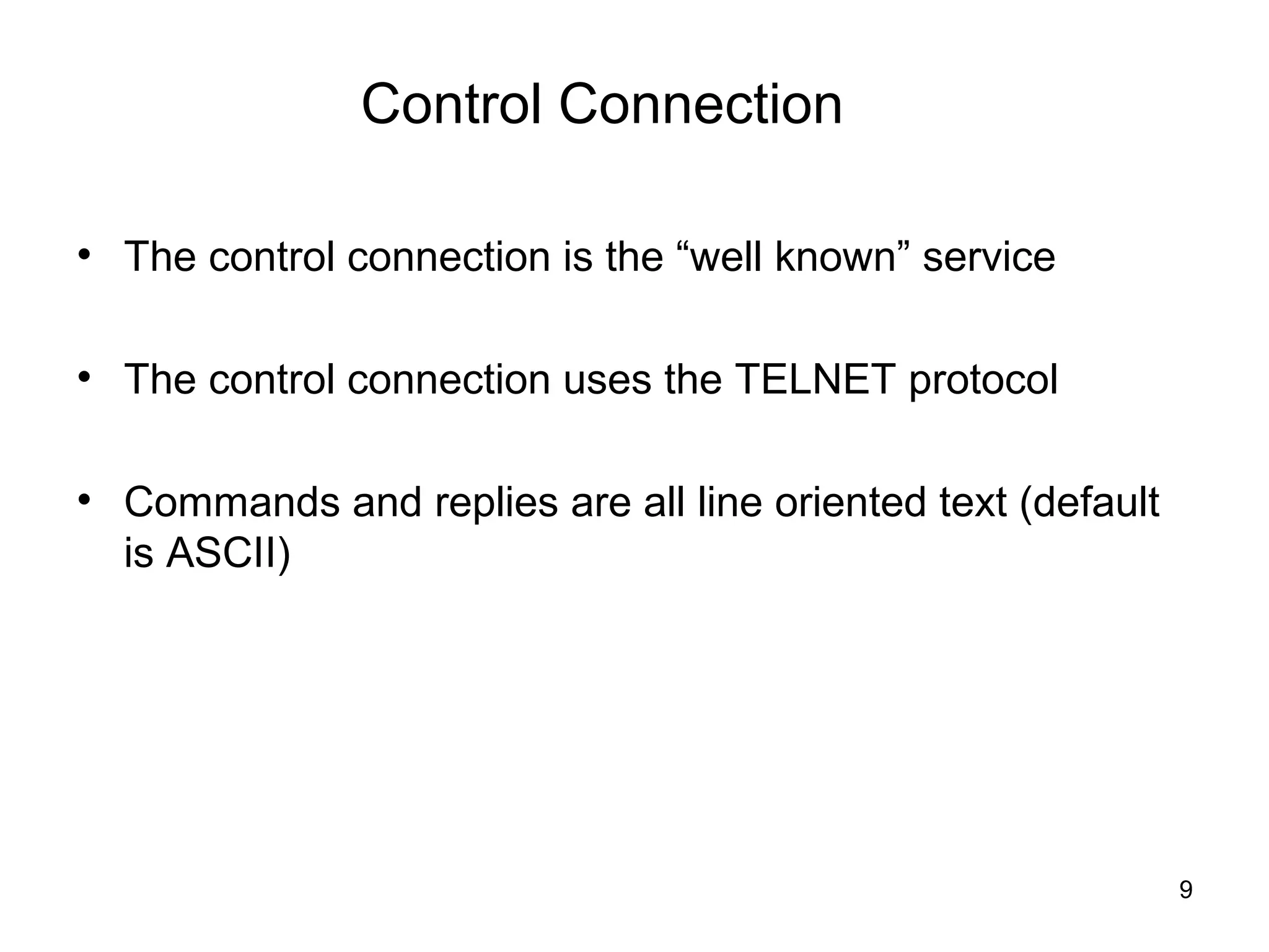 Control Connection

• The control connection is the “well known” service

• The control connection uses the TELNET protocol

• Commands and replies are all line oriented text (default
  is ASCII)




                                                             9
 