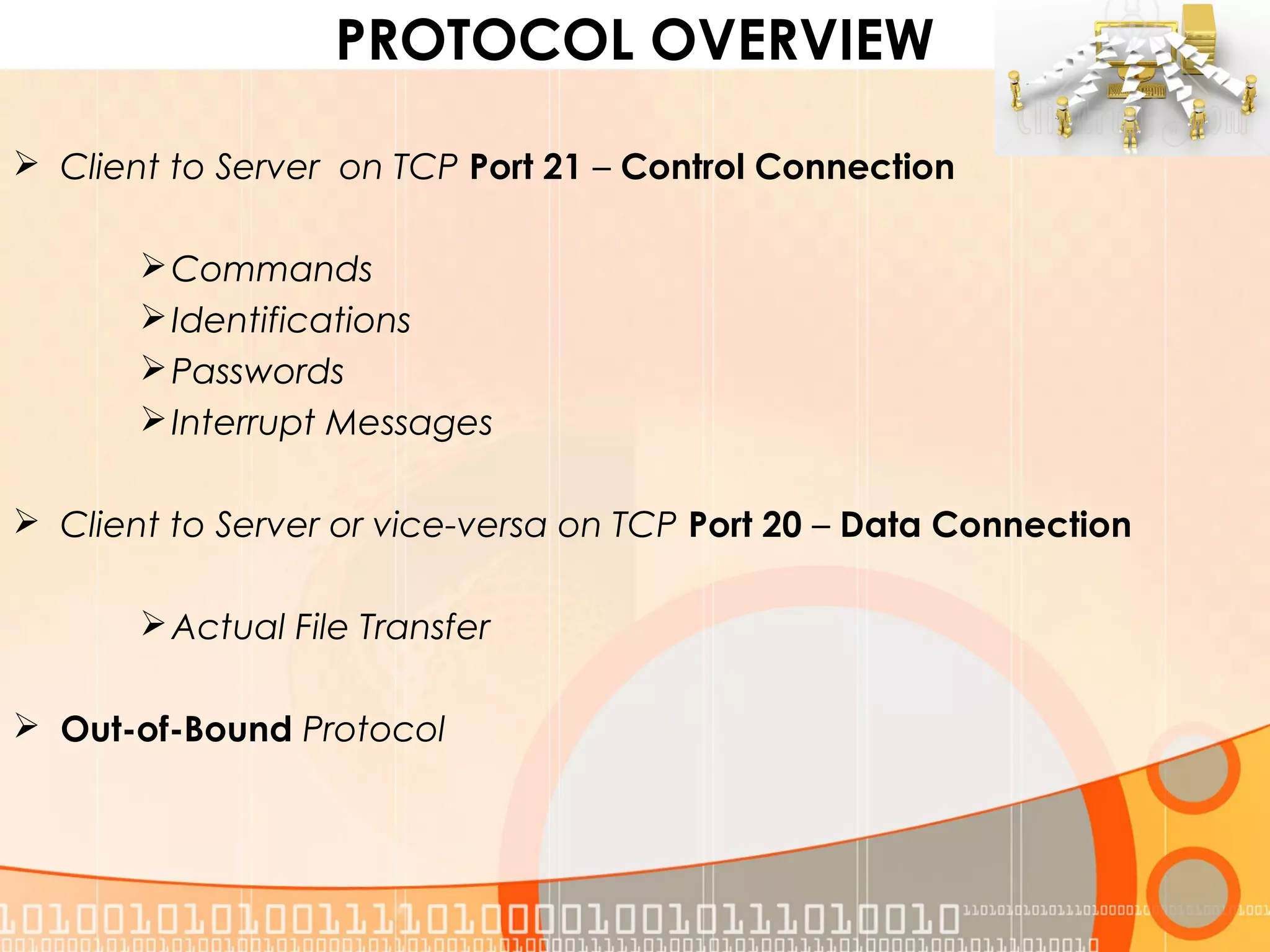 PROTOCOL OVERVIEW
 Client to Server on TCP Port 21 – Control Connection
Commands
Identifications
Passwords
Interrupt Messages
 Client to Server or vice-versa on TCP Port 20 – Data Connection
Actual File Transfer
 Out-of-Bound Protocol
 