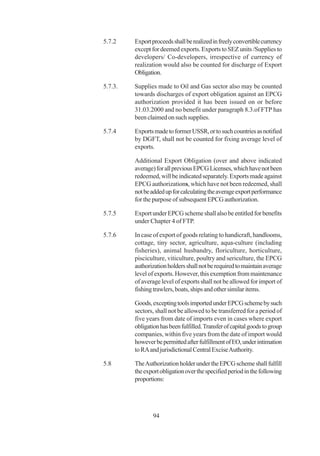 5.7.2    Export proceeds shall be realized in freely convertible currency
         except for deemed exports. Exports to SEZ units /Supplies to
         developers/ Co-developers, irrespective of currency of
         realization would also be counted for discharge of Export
         Obligation.

5.7.3.   Supplies made to Oil and Gas sector also may be counted
         towards discharges of export obligation against an EPCG
         authorization provided it has been issued on or before
         31.03.2000 and no benefit under paragraph 8.3.of FTP has
         been claimed on such supplies.

5.7.4    Exports made to former USSR, or to such countries as notified
         by DGFT, shall not be counted for fixing average level of
         exports.

         Additional Export Obligation (over and above indicated
         average) for all previous EPCG Licenses, which have not been
         redeemed, will be indicated separately. Exports made against
         EPCG authorizations, which have not been redeemed, shall
         not be added up for calculating the average export performance
         for the purpose of subsequent EPCG authorization.

5.7.5    Export under EPCG scheme shall also be entitled for benefits
         under Chapter 4 of FTP.

5.7.6    In case of export of goods relating to handicraft, handlooms,
         cottage, tiny sector, agriculture, aqua-culture (including
         fisheries), animal husbandry, floriculture, horticulture,
         pisciculture, viticulture, poultry and sericulture, the EPCG
         authorization holders shall not be required to maintain average
         level of exports. However, this exemption from maintenance
         of average level of exports shall not be allowed for import of
         fishing trawlers, boats, ships and other similar items.

         Goods, excepting tools imported under EPCG scheme by such
         sectors, shall not be allowed to be transferred for a period of
         five years from date of imports even in cases where export
         obligation has been fulfilled. Transfer of capital goods to group
         companies, within five years from the date of import would
         however be permitted after fulfillment of EO, under intimation
         to RA and jurisdictional Central Excise Authority.

5.8      The Authorization holder under the EPCG scheme shall fulfill
         the export obligation over the specified period in the following
         proportions:




                 94
 