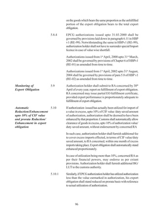 on the goods which bears the same proportion as the unfulfilled
                                portion of the export obligation bears to the total export
                                obligation.

                       5.8.4    EPCG authorizations issued upto 31.03.2000 shall be
                                governed by provisions laid down in paragraph 6.11 in HBP
                                v1 (RE-99). Notwithstanding the same in HBPv1 (RE-99),
                                authorization holder shall not have to surrender special Import
                                licence in case of value wise shortfall.

                                Authorizations issued from 1st April, 2000 upto 31st March,
                                2002 shall be governed by provisions of Chapter 6 of HBPv1
                                (RE-01) as amended from time to time.

                                Authorizations issued from 1st April, 2002 upto 31st August,
                                2004 shall be governed by provisions of para 5.8 of HBP v1
                                (RE-02) as amended from time to time.

Monitoring of          5.9      Authorization holder shall submit to RA concerned by 30th
Export Obligation               April of every year, report on fulfillment of export obligation.
                                RA concerned may issue partial EO fulfillment certificate,
                                provided export performance is proportionately adequate to
                                fulfillment of export obligation.

Automatic              5.10     If authorization issued has actually been utilized for import of
Reduction/Enhancement           a value in excess, upto 10% of CIF value /duty saved amount
upto 10% of CIF value           of authorization, authorization shall be deemed to have been
and prorata Reduction/          enhanced by that proportion. Customs shall automatically allow
Enhancement in export           clearance of goods in excess, upto 10% of authorization value/
obligation                      duty saved amount, without endorsement by concerned RA

                                In such case, authorization holder shall furnish additional fee
                                to cover excess imports effected, in terms of CIF value/duty
                                saved amount, to RA concerned, within one month of excess
                                imports taking place. Export obligation shall automatically stand
                                enhanced proportionately.

                                In case of utilization being more than 10%, concerned RA as
                                per their financial powers, may endorse as per extant
                                provisions. Authorization holder shall furnish additional BG/
                                LUT to the customs authority.

                       5.10.1   Similarly, if EPCG authorization holder has utilized authorization
                                less than the value earmarked in authorization, his export
                                obligation shall stand reduced on prorata basis with reference
                                to actual utilization of authorization.




                                        96
 
