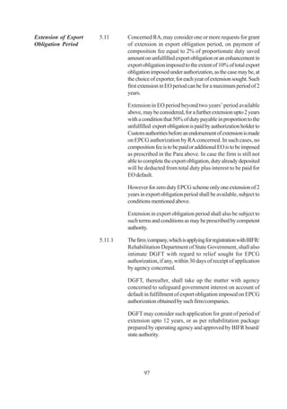 Extension of Export   5.11     Concerned RA, may consider one or more requests for grant
Obligation Period              of extension in export obligation period, on payment of
                               composition fee equal to 2% of proportionate duty saved
                               amount on unfulfilled export obligation or an enhancement in
                               export obligation imposed to the extent of 10% of total export
                               obligation imposed under authorization, as the case may be, at
                               the choice of exporter, for each year of extension sought. Such
                               first extension in EO period can be for a maximum period of 2
                               years.

                               Extension in EO period beyond two years’ period available
                               above, may be considered, for a further extension upto 2 years
                               with a condition that 50% of duty payable in proportion to the
                               unfulfilled export obligation is paid by authorization holder to
                               Custom authorities before an endorsement of extension is made
                               on EPCG authorization by RA concerned. In such cases, no
                               composition fee is to be paid or additional EO is to be imposed
                               as prescribed in the Para above. In case the firm is still not
                               able to complete the export obligation, duty already deposited
                               will be deducted from total duty plus interest to be paid for
                               EO default.

                               However for zero duty EPCG scheme only one extension of 2
                               years in export obligation period shall be available, subject to
                               conditions mentioned above.

                               Extension in export obligation period shall also be subject to
                               such terms and conditions as may be prescribed by competent
                               authority.

                      5.11.1   The firm /company, which is applying for registration with BIFR/
                               Rehabilitation Department of State Government, shall also
                               intimate DGFT with regard to relief sought for EPCG
                               authorization, if any, within 30 days of receipt of application
                               by agency concerned.

                               DGFT, thereafter, shall take up the matter with agency
                               concerned to safeguard government interest on account of
                               default in fulfillment of export obligation imposed on EPCG
                               authorization obtained by such firm/companies.

                               DGFT may consider such application for grant of period of
                               extension upto 12 years, or as per rehabilitation package
                               prepared by operating agency and approved by BIFR board/
                               state authority.




                                      97
 