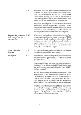 5.11.2   To provide relief to exporters of those sectors where total
                                exports in that sector/product group has declined by more
                                than 5% compared to the previous year, average export
                                obligation for the year may be reduced proportionate to
                                reduction in exports of that particular sector/product group
                                during the relevant year as against the preceding year.

                                The sectors /product groups for which this relaxation is to be
                                allowed shall be conveyed by the DGFT to all the RAs within
                                seven months of the end of the previous financial year, and the
                                RAs shall re- fix the annual average EO for previous year
                                accordingly, for exporters in that sector /product group.

Automatic EO extension 5.11.3   Whenever a ban/restriction is imposed on export of any
in the event of ban on          product, export obligation period in respect of EPCG
export product                  authorizations already issued prior to imposition of ban of
                                such export products, would stand automatically extended for
                                a period equivalent to the duration of ban, without any
                                composition fee and exporter would not be required to maintain
                                average E.O. as well for the ban period.

Export Obligation      5.12     RA concerned may condone shortfall upto 5% in export
Shortfall                       obligation arising out of duty saved amount.

Redemption             5.13     As evidence of fulfillment of export obligation, authorization
                                holder shall furnish application in ANF 5 B with documents
                                prescribed therein.

                                On being satisfied, RA concerned shall issue a certificate of
                                discharge of export obligation to the EPCG authorization holder
                                and send a copy to customs authorities with whom BG/LUT
                                has been executed.

                                RA shall ensure disposal of such applications within 30 days.
                                Shortcomings, if any, shall be pointed out in one go. All
                                correspondence, thereafter, shall relate to these deficiencies
                                only. Fresh correspondence, if necessary, shall be within 15
                                days. Once documents are complete, EO will be discharged
                                within 30 days of receipt of complete documents /information.

                                Process of issue of final discharge certificate/ rejection shall
                                be completed within a period of 90 days from date of receipt
                                of initial request. Applications that remain outstanding beyond
                                a period of 90 days shall be reported to DGFT alongwith
                                reasons thereof, immediately thereafter.




                                       98
 