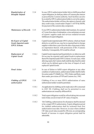 Regularization of        5.14     In case, EPCG authorization holder fails to fulfill prescribed
Bonafide Default                  export obligation, he shall pay duties of Customs plus interest
                                  as prescribed by Customs authority. Such facilities can also
                                  be availed by EPCG authorization holder to exit at his option.
                                  The authorization holder will have the option to furnish valid
                                  duty credit scrips, issued under Chapter 3 of FTP & DEPB,
                                  for payment of the customs duty component.

Maintenance of Records   5.15     Every EPCG authorization holder shall maintain, for a period
                                  of 3 years from date of redemption, a true and proper account
                                  of exports/ supplies made and services rendered towards
                                  fulfillment of export obligation.

Re-Export of Capital     5.16     Capital Goods imported under EPCG scheme, which are found
Goods Imported under              defective or unfit for use, may be re-exported back to foreign
EPCG Scheme                       supplier within three years from the date of payment of duty
                                  on importation thereof, with permission of RA /Customs
                                  Authority. Consequently, EO would be refixed.

Replacement of           5.16.1   Capital Goods imported and found defective or otherwise unfit
Capital Goods                     for use may be exported, and Capital Goods in replacement
                                  thereof be imported under EPCG scheme. In such cases, while
                                  allowing export, the Customs shall credit the duty benefit availed
                                  which can be debited again at the time of import of such
                                  replaced Capital Goods.

Penal Action             5.17     In case of failure to fulfill export obligation or any other
                                  condition of authorization, authorization holder shall be liable
                                  for action under FT (D&R) Act, 1992, Orders and Rules made
                                  there under, provisions of FTP and Customs Act, 1962.

Clubbing of EPCG         5.18     Clubbing of two or more EPCG authorizations of same
authorization                     authorization holder would be permitted.

                         5.18.1   An application for clubbing can be made only to RA concerned
                                  in ANF 5D. Clubbing shall not be permitted in case
                                  authorizations are issued by different RAs.

                         5.18.2   Total export obligation would be refixed taking into account
                                  total of duty saved or total of CIF value of imports.

                         5.18.3    On Clubbing, authorizations for all purpose shall be deemed
                                  to be a single EPCG authorization. Export obligation period
                                  for clubbed authorization shall be reckoned from first
                                  authorization issue-date. However, in cases where clubbed
                                  CIF /duty saved value exceeds Rs.100 crore, no corresponding
                                  benefit of increase in export obligation period shall be
                                  admissible.


                                          99
 