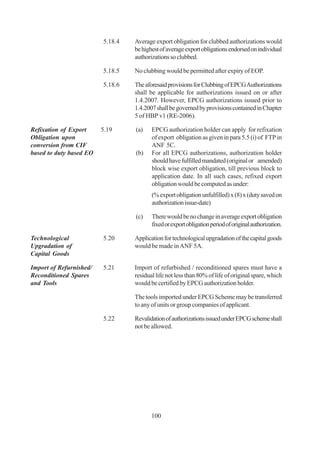 5.18.4   Average export obligation for clubbed authorizations would
                                  be highest of average export obligations endorsed on individual
                                  authorizations so clubbed.

                         5.18.5   No clubbing would be permitted after expiry of EOP.

                         5.18.6   The aforesaid provisions for Clubbing of EPCG Authorizations
                                  shall be applicable for authorizations issued on or after
                                  1.4.2007. However, EPCG authorizations issued prior to
                                  1.4.2007 shall be governed by provisions contained in Chapter
                                  5 of HBP v1 (RE-2006).

Refixation of Export     5.19     (a)    EPCG authorization holder can apply for refixation
Obligation upon                          of export obligation as given in para 5.5 (i) of FTP in
conversion from CIF                      ANF 5C.
based to duty based EO            (b)    For all EPCG authorizations, authorization holder
                                         should have fulfilled mandated (original or amended)
                                         block wise export obligation, till previous block to
                                         application date. In all such cases, refixed export
                                         obligation would be computed as under:
                                         (% export obligation unfulfilled) x (8) x (duty saved on
                                         authorization issue-date)

                                  (c)    There would be no change in average export obligation
                                         fixed or export obligation period of original authorization.

Technological            5.20     Application for technological upgradation of the capital goods
Upgradation of                    would be made in ANF 5A.
Capital Goods

Import of Refurnished/   5.21     Import of refurbished / reconditioned spares must have a
Reconditioned Spares              residual life not less than 80% of life of original spare, which
and Tools                         would be certified by EPCG authorization holder.

                                  The tools imported under EPCG Scheme may be transferred
                                  to any of units or group companies of applicant.

                         5.22     Revalidation of authorizations issued under EPCG scheme shall
                                  not be allowed.




                                         100
 