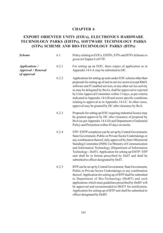 CHAPTER 6

 EXPORT ORIENTED UNITS (EOUs), ELECTRONICS HARDWARE
TECHNOLOGY PARKS (EHTPs), SOFTWARE TECHNOLOGY PARKS
    (STPs) SCHEME AND BIO-TECHNOLOGY PARKS (BTPs)

Scheme               6.1     Policy relating to EOUs, EHTPs, STPs and BTPs Schemes is
                             given in Chapter 6 of FTP.

Applications /       6.2.1   For setting up an EOU, three copies of application as in
Approval / Renewal           Appendix 14-I-A may be submitted to DC.
of approval
                     6.2.2   Applications for setting up units under EOU scheme other than
                             proposals for setting up of unit in service sector (except R&D,
                             software and IT enabled services, or any other service activity
                             as may be delegated by BoA), shall be approved or rejected
                             by Units Approval Committee within 15 days, as per criteria
                             indicated in Appendix 14-I-B and sector specific conditions
                             relating to approval as in Appendix 14-I-C. In other cases,
                             approval may be granted by DC after clearance by BoA.

                     6.2.3   Proposals for setting up EOU requiring industrial licence may
                             be granted approval by DC after clearance of proposal by
                             BoA (as per Appendix 14-I-D) and Department of Industrial
                             Policy and Promotion within 45 days on merits.

                     6.2.4   STP / EHTP complexes can be set up by Central Government,
                             State Government, Public or Private Sector Undertakings or
                             any combination thereof, duly approved by Inter-Ministerial
                             Standing Committee (IMSC) in Ministry of Communication
                             and Information Technology (Department of Information
                             Technology - DoIT). Application for setting up EHTP / STP
                             unit shall be in format prescribed by DoIT and shall be
                             submitted to officer designated by DoIT.

                     6.2.5   BTP can be set up by Central Government, State Government,
                             Public or Private Sector Undertakings or any combination
                             thereof. Application for setting up of BTP shall be submitted
                             to Department of Bio-Technology (DoBT) and such
                             applications which meet guidelines prescribed by DoBT will
                             be approved and recommended to DGFT for notification.
                             Application for setting up of BTP unit shall be submitted to
                             officer designated by DoBT.




                                    101
 