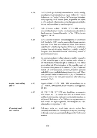 6.2.6   LoP / LoI shall specify item(s) of manufacture / service activity,
                            annual capacity, projected annual export for first five years in
                            dollar terms, Net Foreign Exchange (NFE) earnings, limitations,
                            if any, regarding sale of finished goods, by-products and rejects
                            in DTA and such other matter as may be necessary and also
                            impose such conditions as may be required.

                    6.2.7   LoP/LoI issued to EOU / EHTP / STP / BTP units by
                            concerned authority would be construed as an authorization
                            for all purposes. Standard format for LoP for EOU is given in
                            Appendix 14- I-E.

                    6.2.8   EOUs shall have separate earmarked premises for separate
                            LoP. Similarly, EOUs may be approved on leased premises
                            provided lease has been obtained from Government
                            Department / Undertaking / Agency. However, in case lease is
                            obtained from private parties, it shall have a validity period of
                            five years from date of LUT and DC shall satisfy himself of
                            genuine nature of lease.

                    6.2.9   On completion of approval period as provided for in para 6.6
                            of FTP, it shall be open to unit to continue under scheme or
                            opt out of scheme. Where unit opts to continue, DC will extend
                            approval period. If no intimation in this regard is received
                            from unit within a period of six months of expiry of approval
                            period, DC will take action, suo moto, to cancel approval
                            under EOU scheme and take further action in this regard. Where
                            units give their option to continue after expiry of six months as
                            stipulated above, DC will grant extension after obtaining
                            approval of BoA.

Legal Undertaking   6.3.1   Approved EOU / EHTP / STP / BTP unit shall execute an
(LUT)                       LUT with DC / Designated Officer concerned as in Appendix
                            14- I-F.

                    6.3.2   All EOU / EHTP / STP / BTP units should have permanent e-
                            mail address. No LUT for new units shall be executed unless
                            unit has its permanent e-mail address and digital signature on
                            said e-mail ID. In event of an EOU not having permanent e-
                            mail address and digital signature, further imports and DTA
                            sale shall not be permitted by DC.

Export of goods     6.4.1   Software units may undertake exports using data
and services                communication links or in form of physical exports (which may
                            be through courier service also), including export of professional
                            services.




                                   102
 