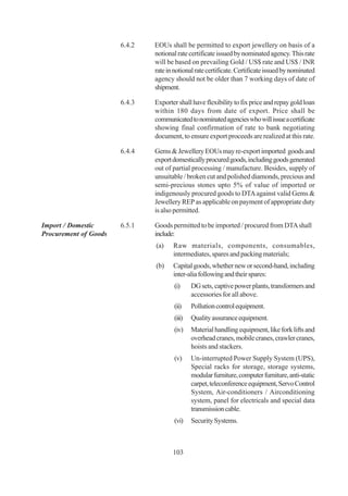 6.4.2   EOUs shall be permitted to export jewellery on basis of a
                               notional rate certificate issued by nominated agency. This rate
                               will be based on prevailing Gold / US$ rate and US$ / INR
                               rate in notional rate certificate. Certificate issued by nominated
                               agency should not be older than 7 working days of date of
                               shipment.

                       6.4.3   Exporter shall have flexibility to fix price and repay gold loan
                               within 180 days from date of export. Price shall be
                               communicated to nominated agencies who will issue a certificate
                               showing final confirmation of rate to bank negotiating
                               document, to ensure export proceeds are realized at this rate.

                       6.4.4   Gems & Jewellery EOUs may re-export imported goods and
                               export domestically procured goods, including goods generated
                               out of partial processing / manufacture. Besides, supply of
                               unsuitable / broken cut and polished diamonds, precious and
                               semi-precious stones upto 5% of value of imported or
                               indigenously procured goods to DTA against valid Gems &
                               Jewellery REP as applicable on payment of appropriate duty
                               is also permitted.

Import / Domestic      6.5.1   Goods permitted to be imported / procured from DTA shall
Procurement of Goods           include:
                               (a)    Raw materials, components, consumables,
                                      intermediates, spares and packing materials;
                               (b)    Capital goods, whether new or second-hand, including
                                      inter-alia following and their spares:
                                       (i)     DG sets, captive power plants, transformers and
                                               accessories for all above.
                                       (ii)    Pollution control equipment.
                                       (iii)   Quality assurance equipment.
                                       (iv)    Material handling equipment, like fork lifts and
                                               overhead cranes, mobile cranes, crawler cranes,
                                               hoists and stackers.
                                       (v)     Un-interrupted Power Supply System (UPS),
                                               Special racks for storage, storage systems,
                                               modular furniture, computer furniture, anti-static
                                               carpet, teleconference equipment, Servo Control
                                               System, Air-conditioners / Airconditioning
                                               system, panel for electricals and special data
                                               transmission cable.
                                       (vi)    Security Systems.



                                      103
 